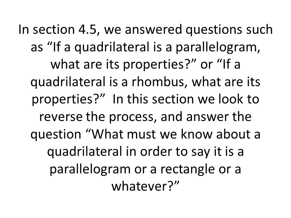 In section 4.5, we answered questions such as If a quadrilateral is a parallelogram, what are its properties or If a quadrilateral is a rhombus, what are its properties In this section we look to reverse the process, and answer the question What must we know about a quadrilateral in order to say it is a parallelogram or a rectangle or a whatever