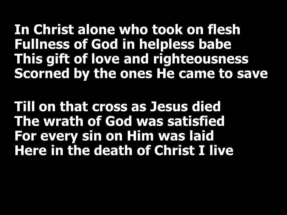 In Christ alone who took on flesh Fullness of God in helpless babe This gift of love and righteousness Scorned by the ones He came to save Till on that cross as Jesus died The wrath of God was satisfied For every sin on Him was laid Here in the death of Christ I live