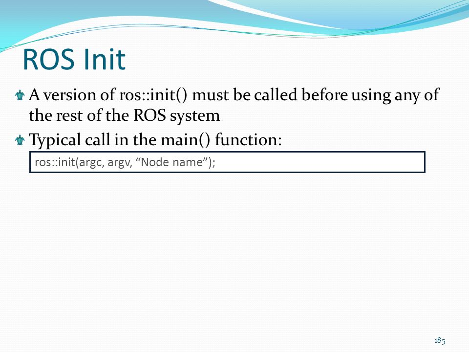 ROS Init A version of ros::init() must be called before using any of the rest of the ROS system. Typical call in the main() function: