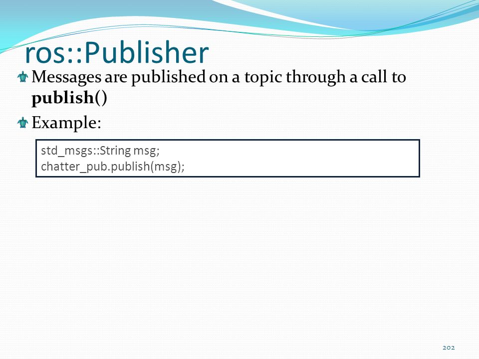 ros::Publisher Messages are published on a topic through a call to publish() Example: std_msgs::String msg;