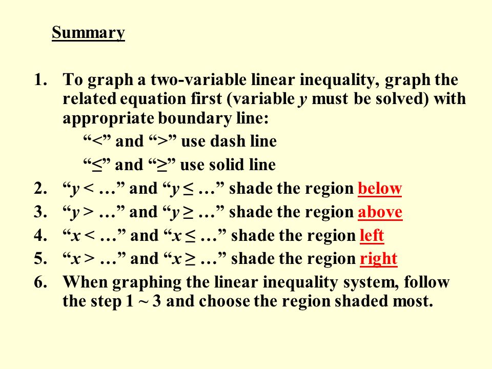 Summary To graph a two-variable linear inequality, graph the related equation first (variable y must be solved) with appropriate boundary line: