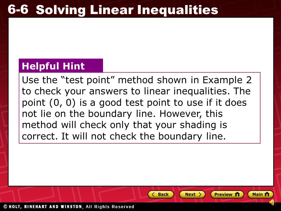 Use the test point method shown in Example 2 to check your answers to linear inequalities. The point (0, 0) is a good test point to use if it does not lie on the boundary line. However, this method will check only that your shading is correct. It will not check the boundary line.