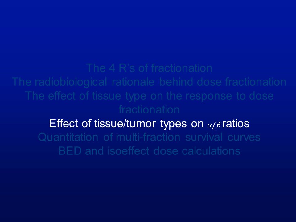 The 4 R’s of fractionation The radiobiological rationale behind dose fractionation The effect of tissue type on the response to dose fractionation Effect of tissue/tumor types on / ratios Quantitation of multi-fraction survival curves BED and isoeffect dose calculations