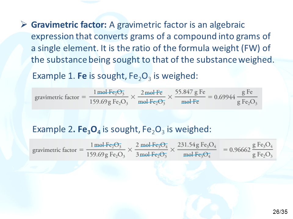 Gravimetric factor: A gravimetric factor is an algebraic expression that converts grams of a compound into grams of a single element. It is the ratio of the formula weight (FW) of the substance being sought to that of the substance weighed.