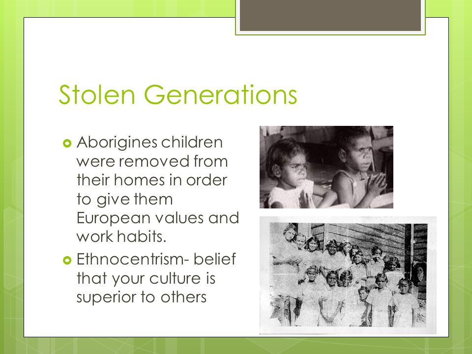 Stolen Generations Aborigines children were removed from their homes in order to give them European values and work habits.