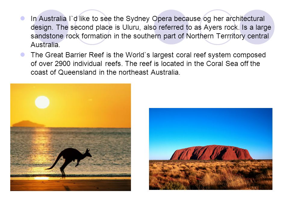 In Australia I`d like to see the Sydney Opera because og her architectural design. The second place is Uluru, also referred to as Ayers rock. Is a large sandstone rock formation in the southern part of Northern Terrritory central Australia.