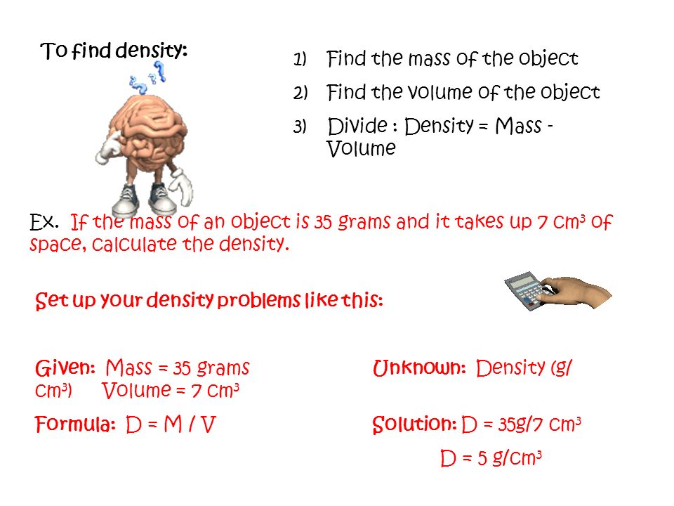 To find density: Find the mass of the object. Find the volume of the object. Divide : Density = Mass - Volume.