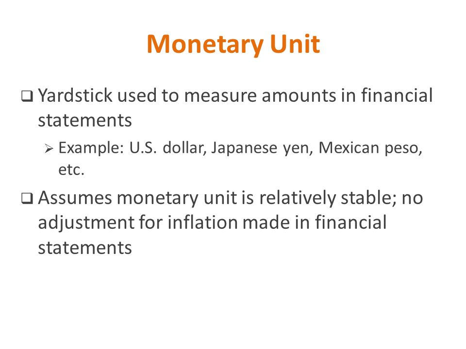 Monetary Unit Yardstick used to measure amounts in financial statements. Example: U.S. dollar, Japanese yen, Mexican peso, etc.
