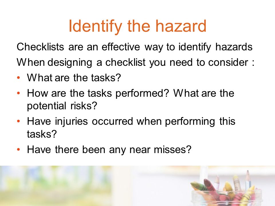 Identify the hazard Checklists are an effective way to identify hazards. When designing a checklist you need to consider :