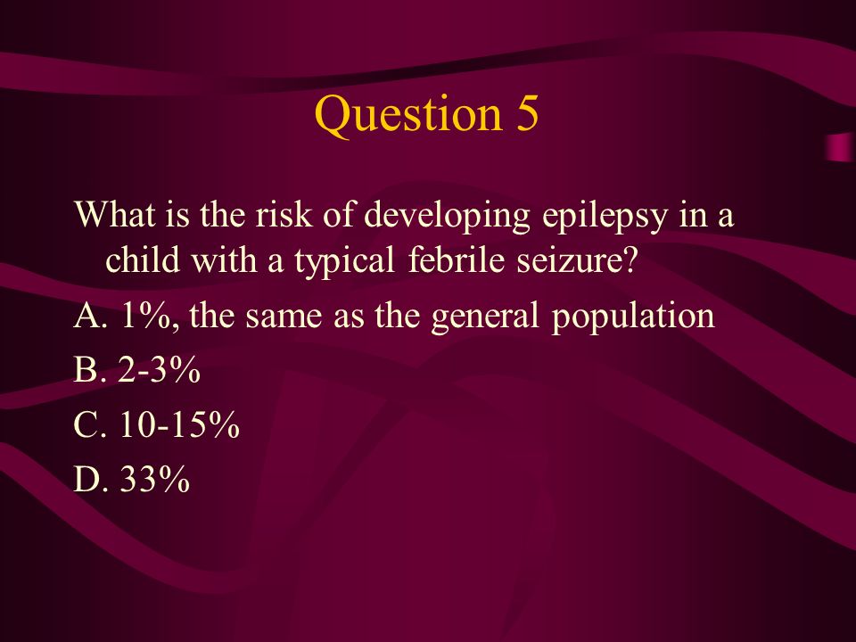 Question 5 What is the risk of developing epilepsy in a child with a typical febrile seizure A. 1%, the same as the general population.