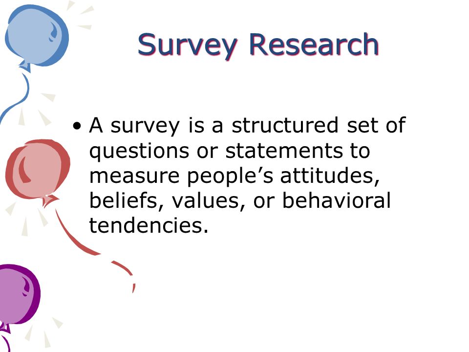 Survey Research A survey is a structured set of questions or statements to measure people’s attitudes, beliefs, values, or behavioral tendencies.