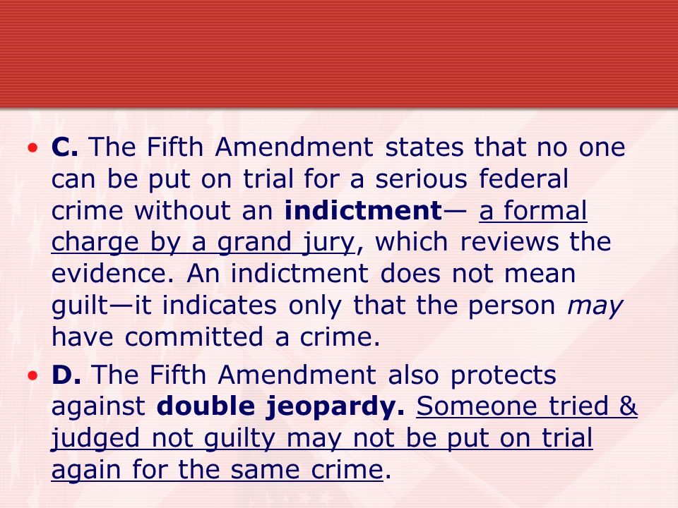 C. The Fifth Amendment states that no one can be put on trial for a serious federal crime without an indictment— a formal charge by a grand jury, which reviews the evidence. An indictment does not mean guilt—it indicates only that the person may have committed a crime.