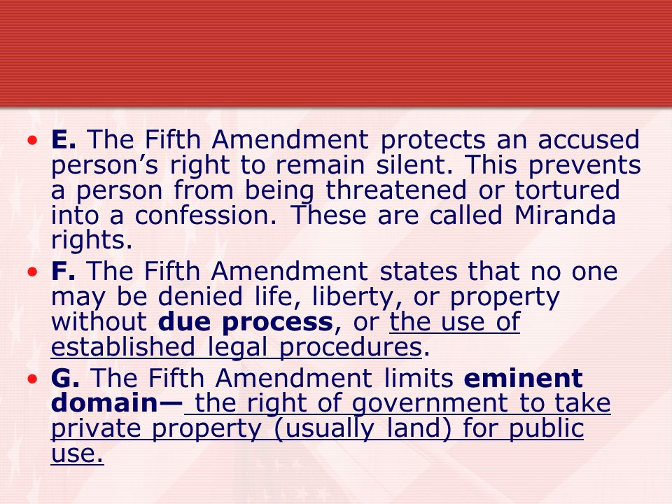 E. The Fifth Amendment protects an accused person’s right to remain silent. This prevents a person from being threatened or tortured into a confession. These are called Miranda rights.