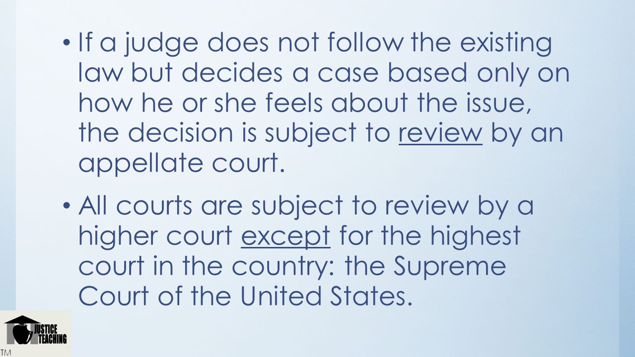 If a judge does not follow the existing law but decides a case based only on how he or she feels about the issue, the decision is subject to review by an appellate court.