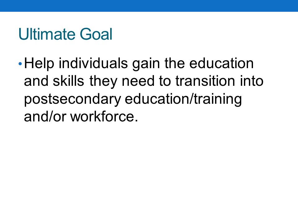Ultimate Goal Help individuals gain the education and skills they need to transition into postsecondary education/training and/or workforce.