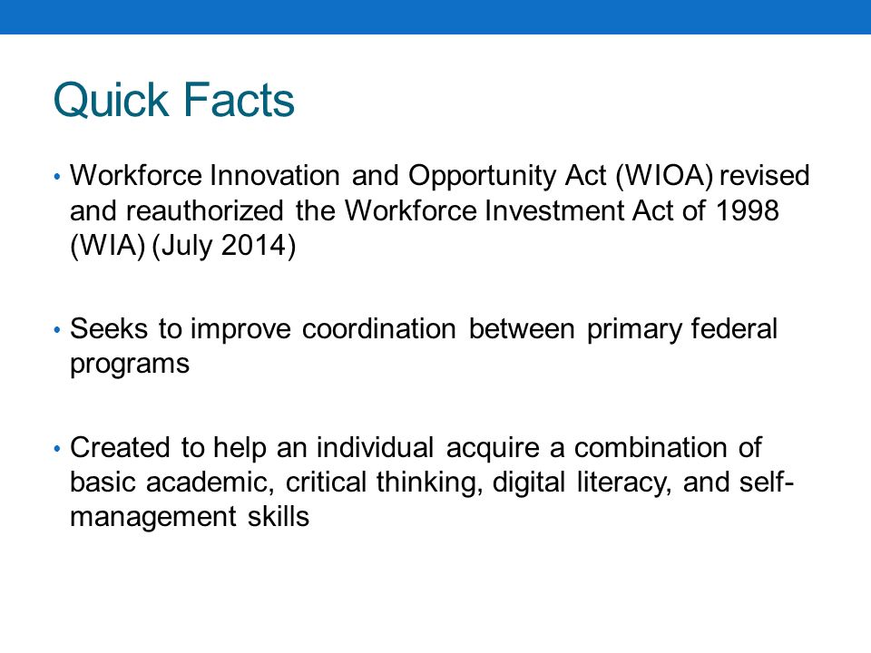 Quick Facts Workforce Innovation and Opportunity Act (WIOA) revised and reauthorized the Workforce Investment Act of 1998 (WIA) (July 2014)