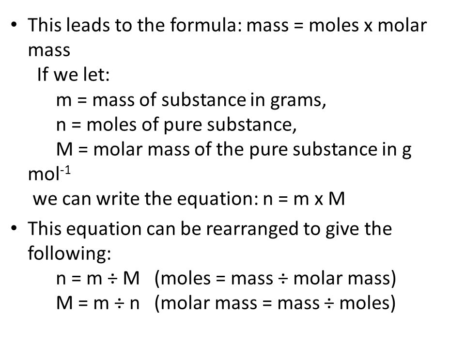 This leads to the formula: mass = moles x molar mass If we let: m = mass of substance in grams, n = moles of pure substance, M = molar mass of the pure substance in g mol-1 we can write the equation: n = m x M