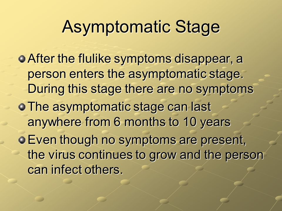 Asymptomatic Stage After the flulike symptoms disappear, a person enters the asymptomatic stage. During this stage there are no symptoms.