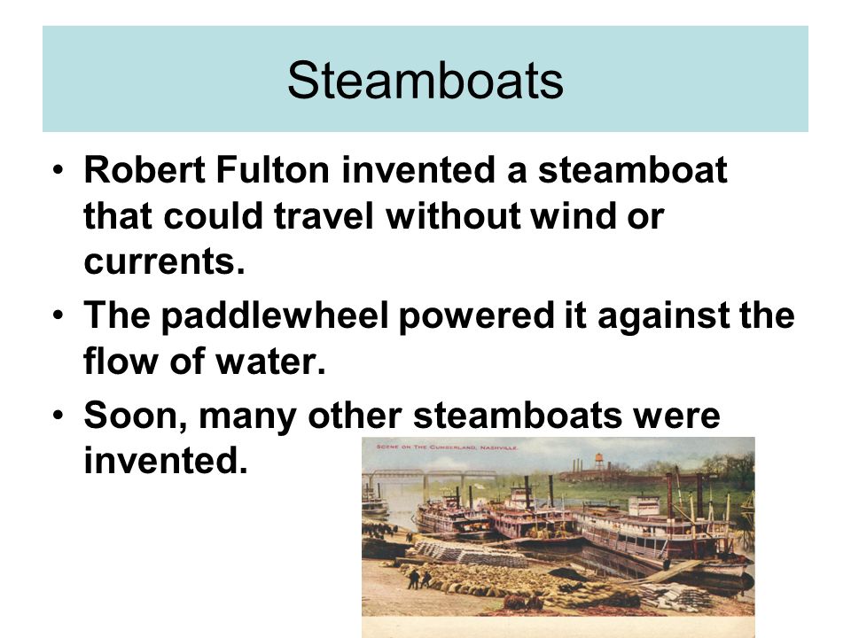 Steamboats Robert Fulton invented a steamboat that could travel without wind or currents. The paddlewheel powered it against the flow of water.