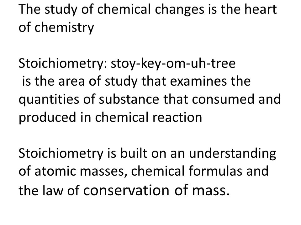 The study of chemical changes is the heart of chemistry stoy-key-om-uh-tree :Stoichiometry is the area of study that examines the quantities of substance that consumed and produced in chemical reaction Stoichiometry is built on an understanding of atomic masses, chemical formulas and the law of conservation of mass.