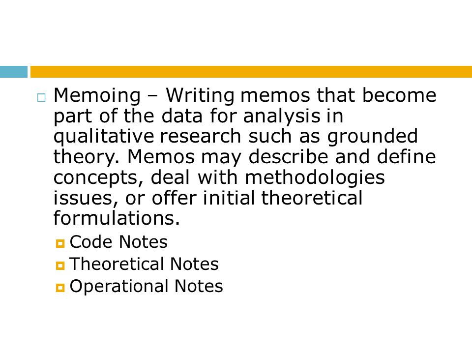 Memoing – Writing memos that become part of the data for analysis in qualitative research such as grounded theory. Memos may describe and define concepts, deal with methodologies issues, or offer initial theoretical formulations.