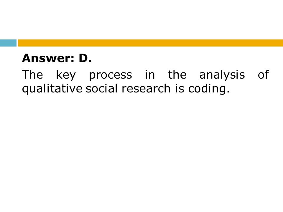 Answer: D. The key process in the analysis of qualitative social research is coding.