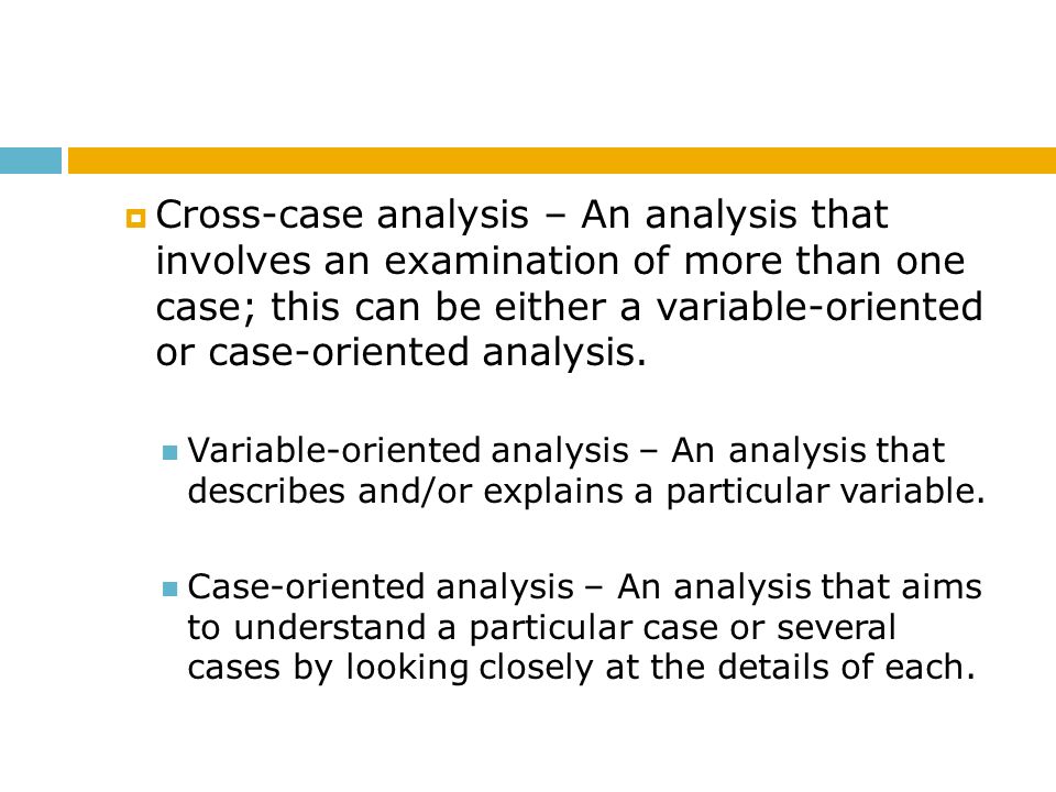 Cross-case analysis – An analysis that involves an examination of more than one case; this can be either a variable-oriented or case-oriented analysis.