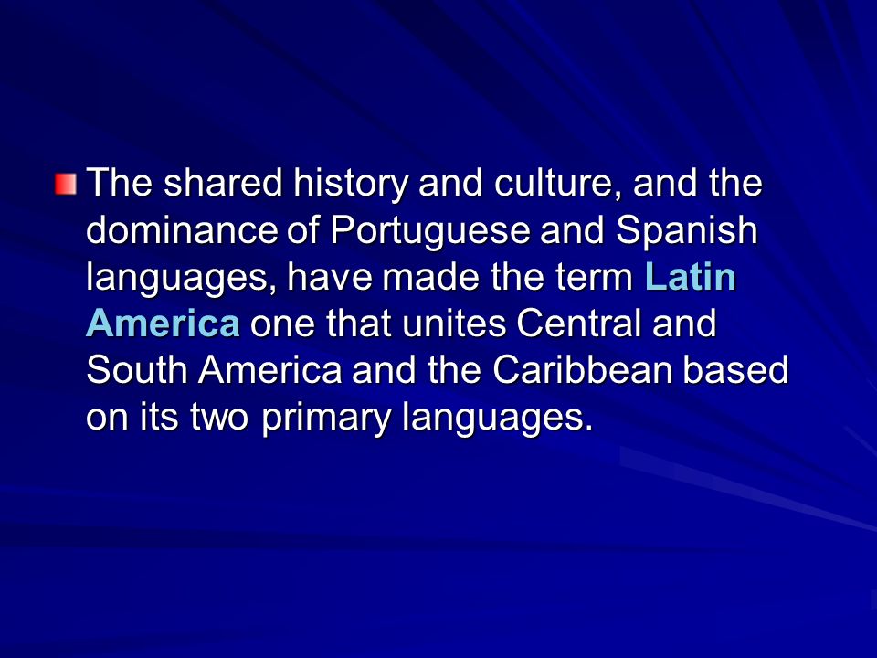 The shared history and culture, and the dominance of Portuguese and Spanish languages, have made the term Latin America one that unites Central and South America and the Caribbean based on its two primary languages.