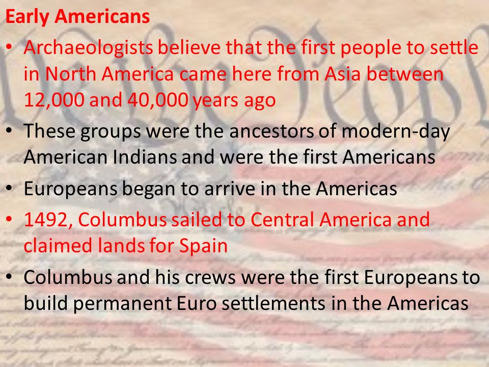 Early Americans Archaeologists believe that the first people to settle in North America came here from Asia between 12,000 and 40,000 years ago.