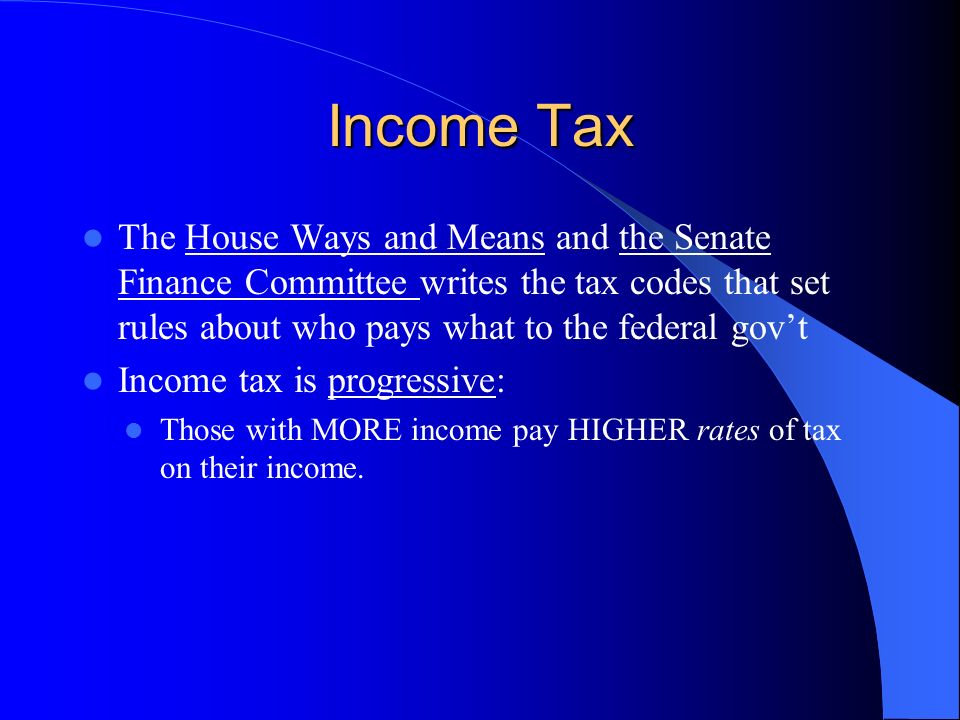 Income Tax The House Ways and Means and the Senate Finance Committee writes the tax codes that set rules about who pays what to the federal gov’t.
