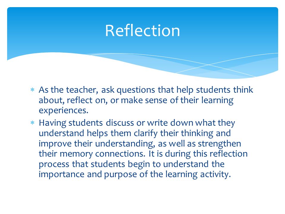 Reflection As the teacher, ask questions that help students think about, reflect on, or make sense of their learning experiences.