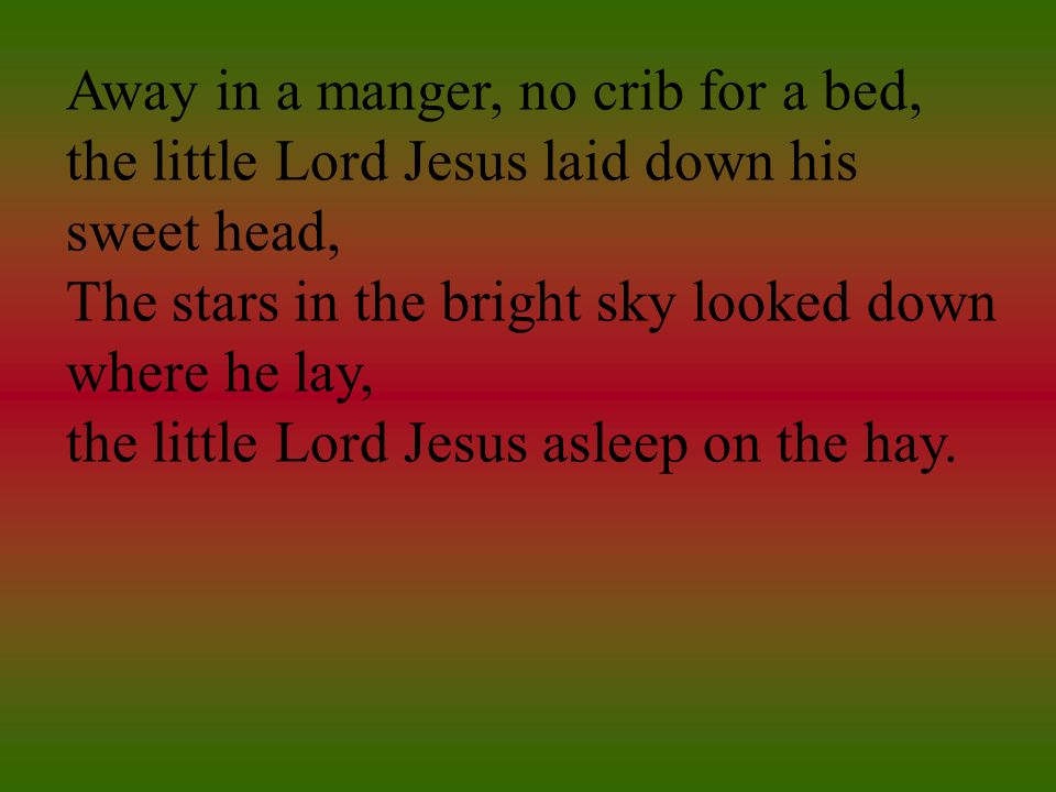 Away in a manger, no crib for a bed, the little Lord Jesus laid down his sweet head, The stars in the bright sky looked down where he lay, the little Lord Jesus asleep on the hay.