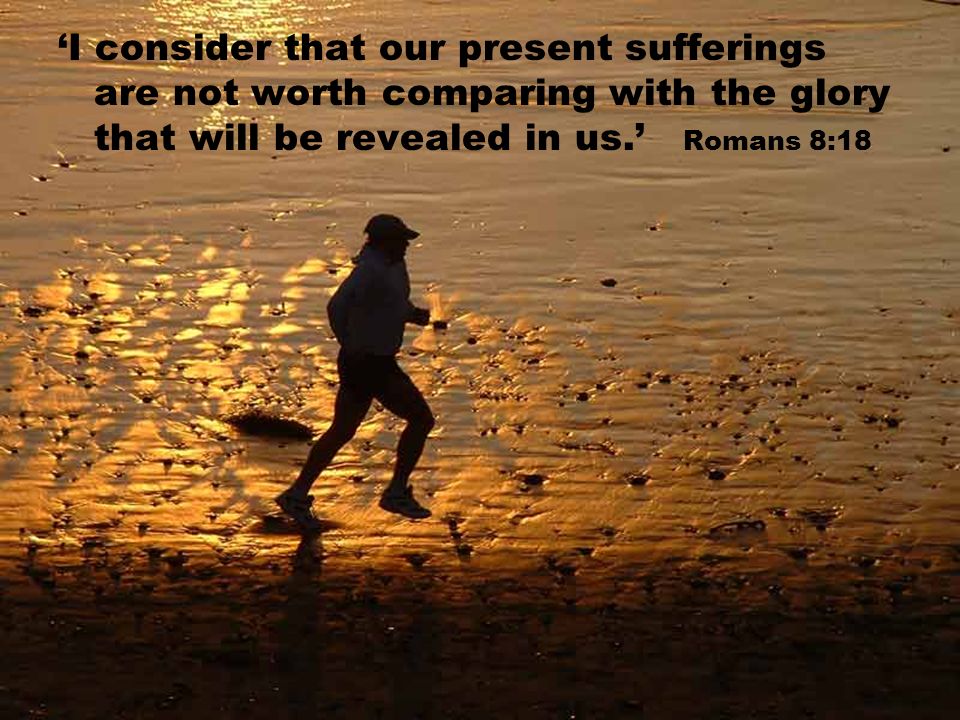 ‘I consider that our present sufferings are not worth comparing with the glory that will be revealed in us.’ Romans 8:18