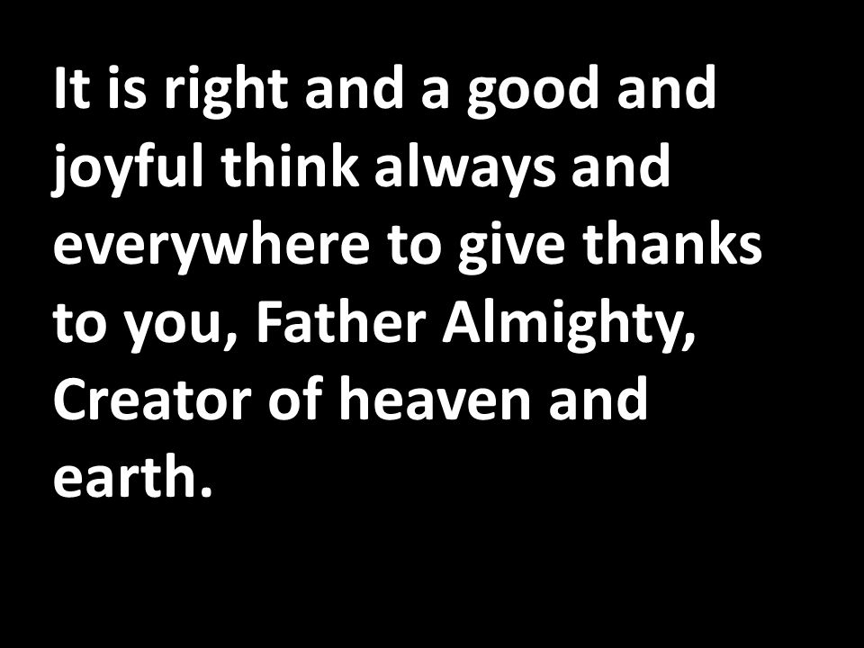 It is right and a good and joyful think always and everywhere to give thanks to you, Father Almighty, Creator of heaven and earth.