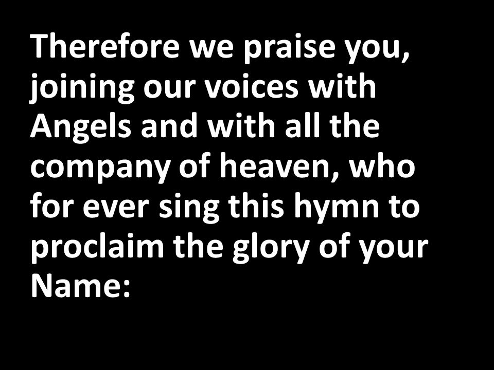 Therefore we praise you, joining our voices with Angels and with all the company of heaven, who for ever sing this hymn to proclaim the glory of your Name: