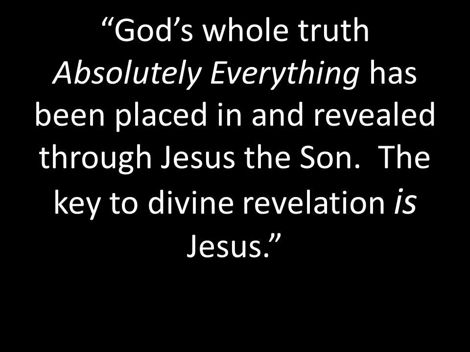 God’s whole truth Absolutely Everything has been placed in and revealed through Jesus the Son.