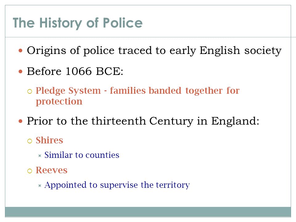 The History of Police Origins of police traced to early English society. Before 1066 BCE: Pledge System - families banded together for protection.