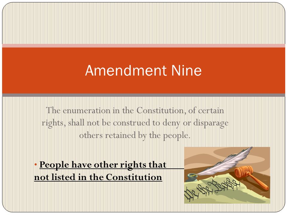 Amendment Nine The enumeration in the Constitution, of certain rights, shall not be construed to deny or disparage others retained by the people.