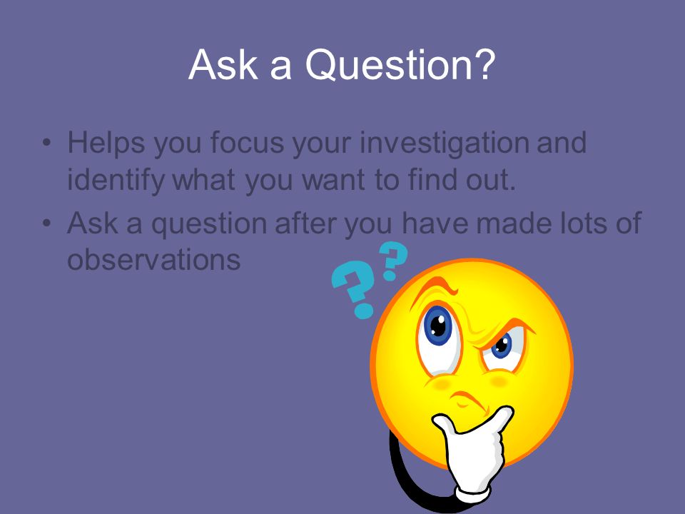 Ask a Question. Helps you focus your investigation and identify what you want to find out.