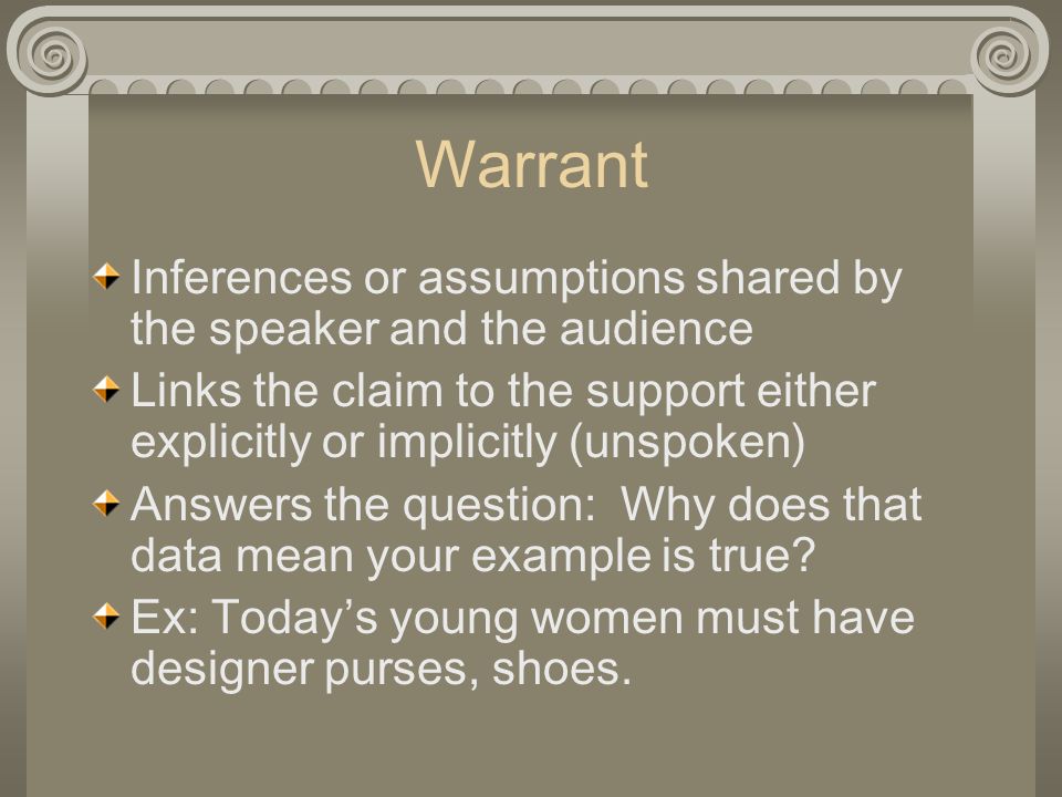 Warrant Inferences or assumptions shared by the speaker and the audience. Links the claim to the support either explicitly or implicitly (unspoken)