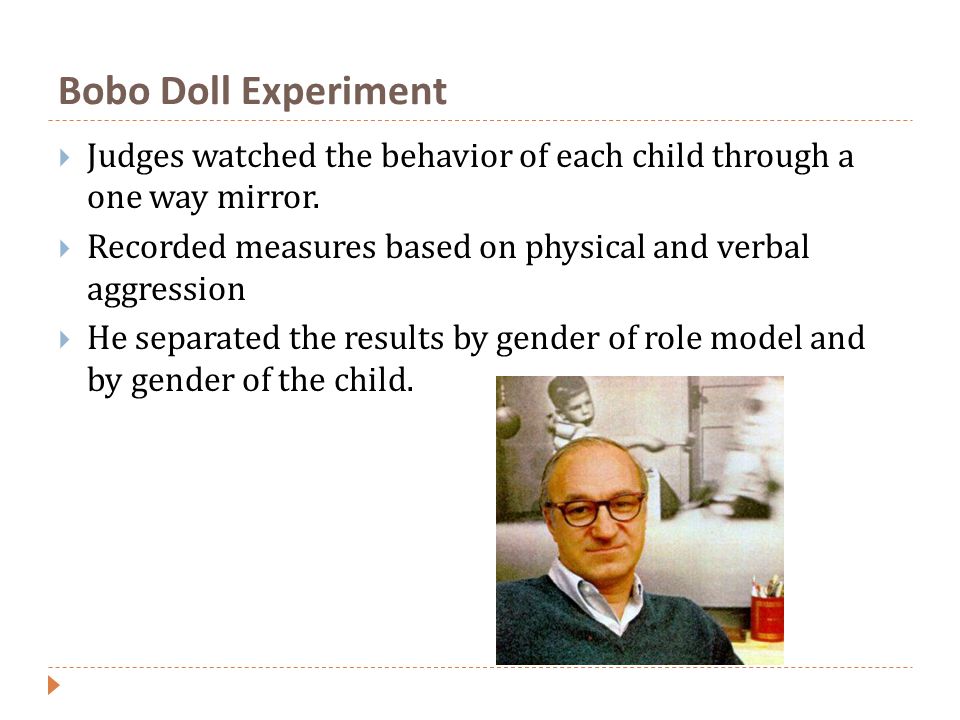 Bobo Doll Experiment Judges watched the behavior of each child through a one way mirror. Recorded measures based on physical and verbal aggression.