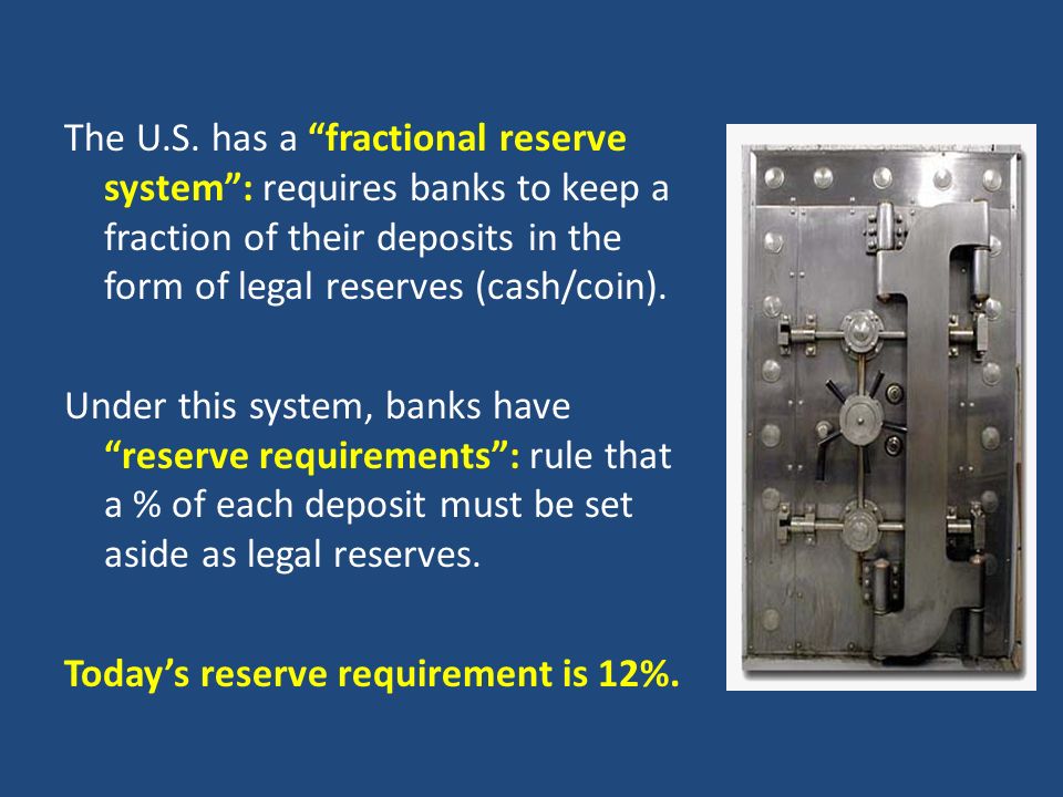 The U.S. has a fractional reserve system : requires banks to keep a fraction of their deposits in the form of legal reserves (cash/coin).