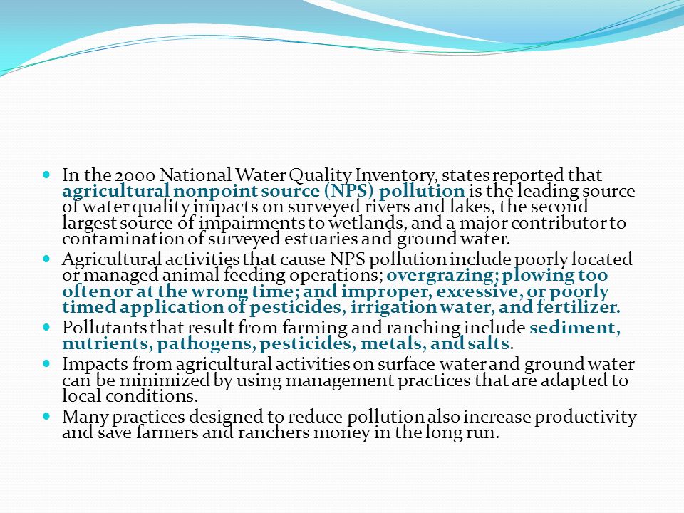 In the 2000 National Water Quality Inventory, states reported that agricultural nonpoint source (NPS) pollution is the leading source of water quality impacts on surveyed rivers and lakes, the second largest source of impairments to wetlands, and a major contributor to contamination of surveyed estuaries and ground water.
