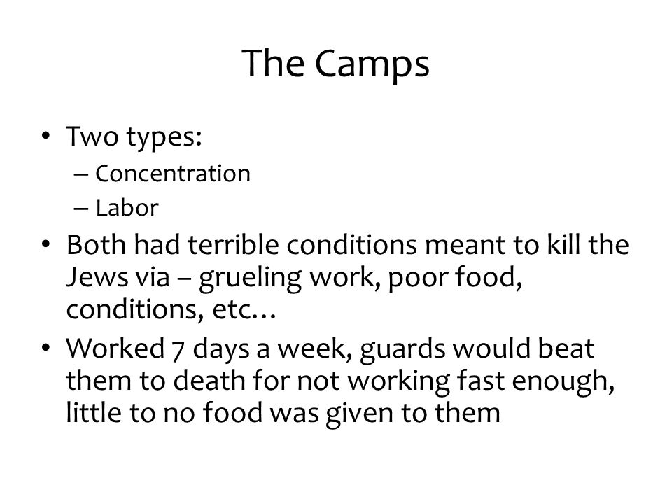 The Camps Two types: Concentration. Labor. Both had terrible conditions meant to kill the Jews via – grueling work, poor food, conditions, etc…