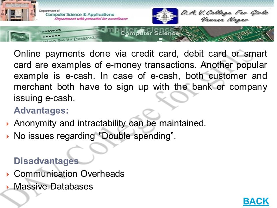 Online payments done via credit card, debit card or smart card are examples of e-money transactions. Another popular example is e-cash. In case of e-cash, both customer and merchant both have to sign up with the bank or company issuing e-cash.