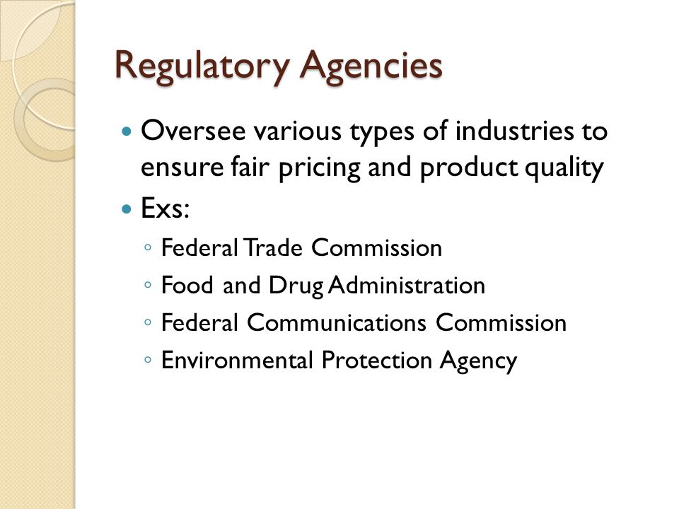 Regulatory Agencies Oversee various types of industries to ensure fair pricing and product quality.