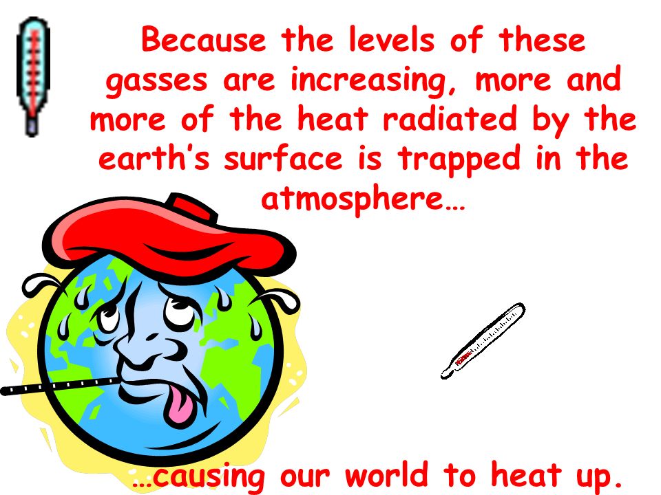Because the levels of these gasses are increasing, more and more of the heat radiated by the earth’s surface is trapped in the atmosphere… …causing our world to heat up.