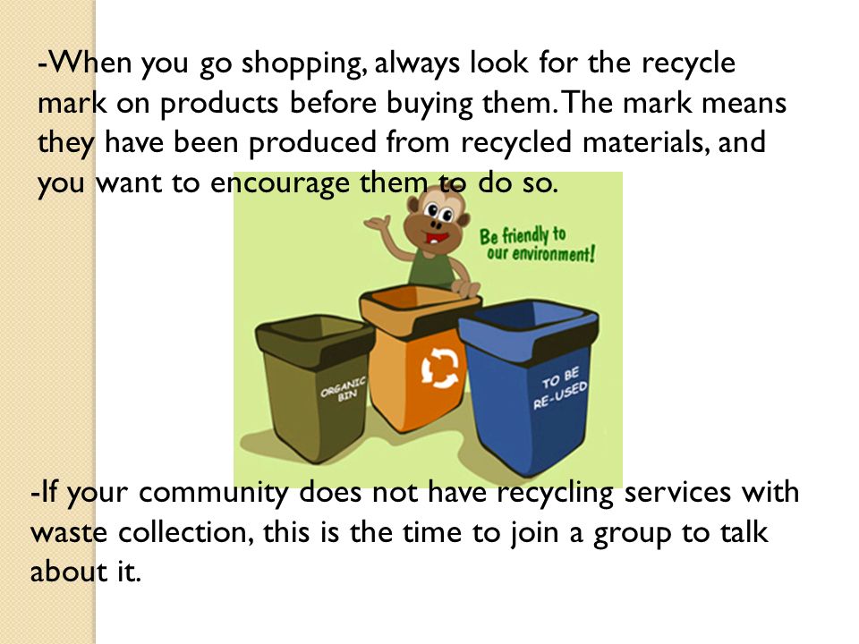 -When you go shopping, always look for the recycle mark on products before buying them. The mark means they have been produced from recycled materials, and you want to encourage them to do so.