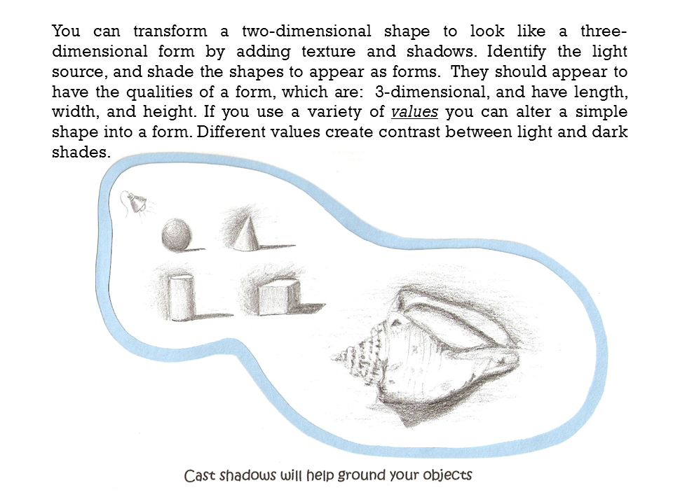 You can transform a two-dimensional shape to look like a three-dimensional form by adding texture and shadows.