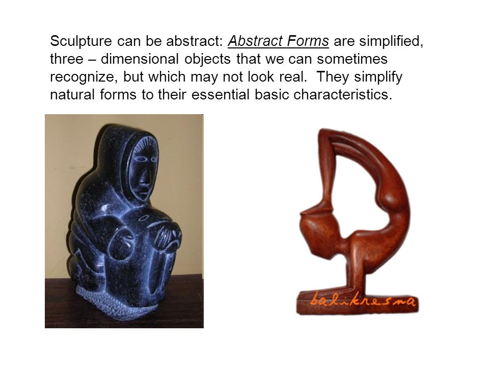 Sculpture can be abstract: Abstract Forms are simplified, three – dimensional objects that we can sometimes recognize, but which may not look real.